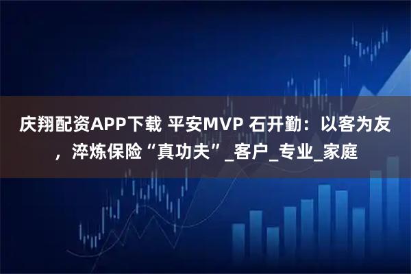 庆翔配资APP下载 平安MVP 石开勤：以客为友，淬炼保险“真功夫”_客户_专业_家庭