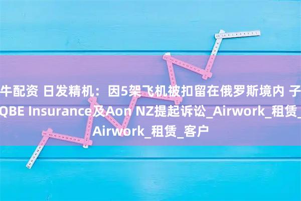金牛配资 日发精机：因5架飞机被扣留在俄罗斯境内 子公司对QBE Insurance及Aon NZ提起诉讼_Airwork_租赁_客户