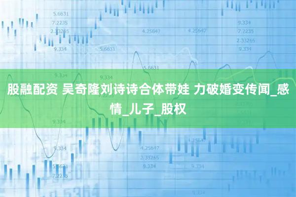 股融配资 吴奇隆刘诗诗合体带娃 力破婚变传闻_感情_儿子_股权