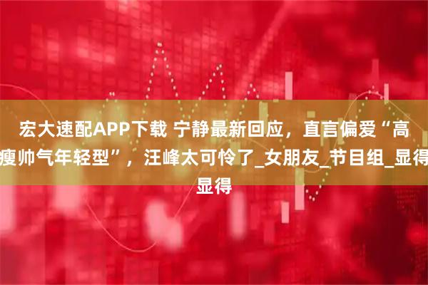 宏大速配APP下载 宁静最新回应，直言偏爱“高瘦帅气年轻型”，汪峰太可怜了_女朋友_节目组_显得