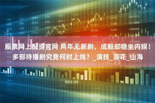 股票网上配资官网 两年无新剧，成毅却稳坐内娱！多部待播剧究竟何时上线？_演技_莲花_山海