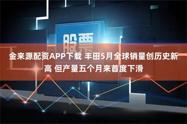金来源配资APP下载 丰田5月全球销量创历史新高 但产量五个月来首度下滑