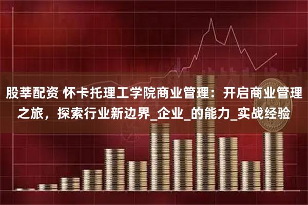 股莘配资 怀卡托理工学院商业管理：开启商业管理之旅，探索行业新边界_企业_的能力_实战经验