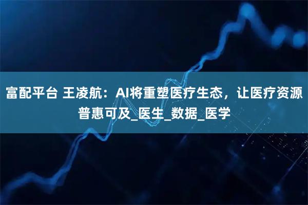 富配平台 王凌航：AI将重塑医疗生态，让医疗资源普惠可及_医生_数据_医学