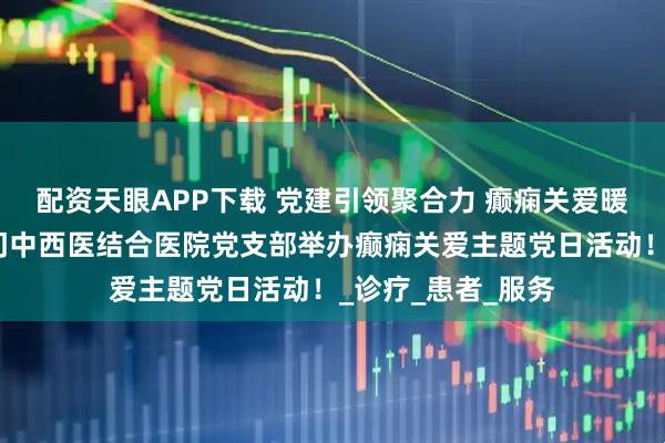 配资天眼APP下载 党建引领聚合力 癫痫关爱暖人心丨北京朝阳门中西医结合医院党支部举办癫痫关爱主题党日活动！_诊疗_患者_服务