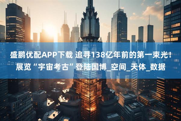 盛鹏优配APP下载 追寻138亿年前的第一束光！展览“宇宙考古”登陆国博_空间_天体_数据