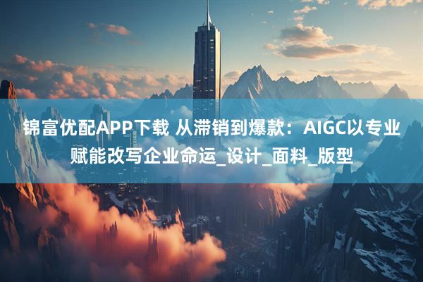 锦富优配APP下载 从滞销到爆款：AIGC以专业赋能改写企业命运_设计_面料_版型