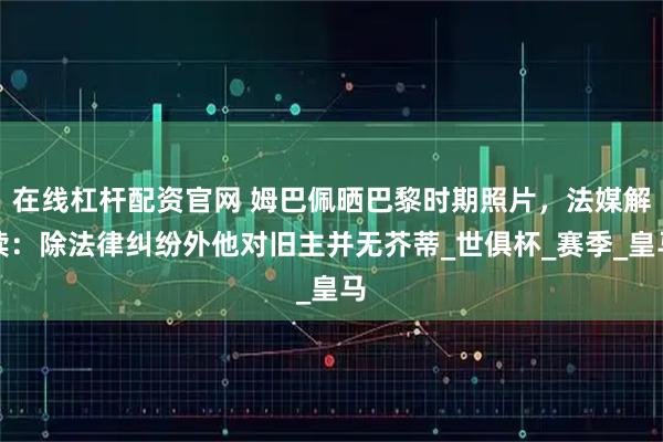 在线杠杆配资官网 姆巴佩晒巴黎时期照片，法媒解读：除法律纠纷外他对旧主并无芥蒂_世俱杯_赛季_皇马