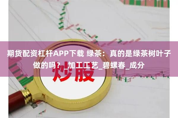 期货配资杠杆APP下载 绿茶:真的是绿茶树叶子做的吗?_加工工艺_碧螺春_成分