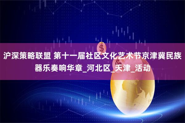 沪深策略联盟 第十一届社区文化艺术节京津冀民族器乐奏响华章_河北区_天津_活动