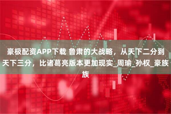 豪极配资APP下载 鲁肃的大战略,从天下二分到天下三分,比诸葛亮版本更加现实_周瑜_孙权_豪族