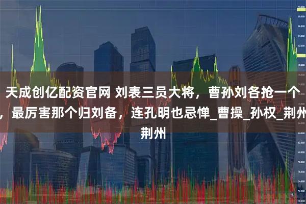 天成创亿配资官网 刘表三员大将,曹孙刘各抢一个,最厉害那个归刘备,连孔明也忌惮_曹操_孙权_荆州