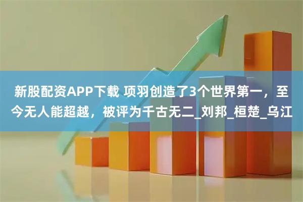 新股配资APP下载 项羽创造了3个世界第一,至今无人能超越,被评为千古无二_刘邦_桓楚_乌江