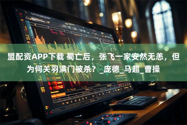 盟配资APP下载 蜀亡后,张飞一家安然无恙,但为何关羽满门被杀?_庞德_马超_曹操