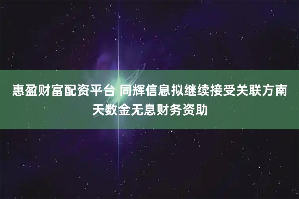 惠盈财富配资平台 同辉信息拟继续接受关联方南天数金无息财务资助