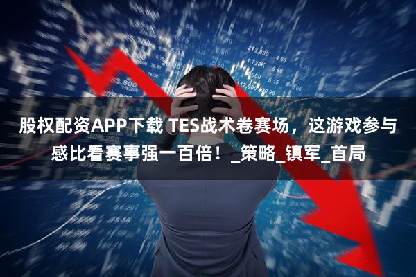 股权配资APP下载 TES战术卷赛场，这游戏参与感比看赛事强一百倍！_策略_镇军_首局