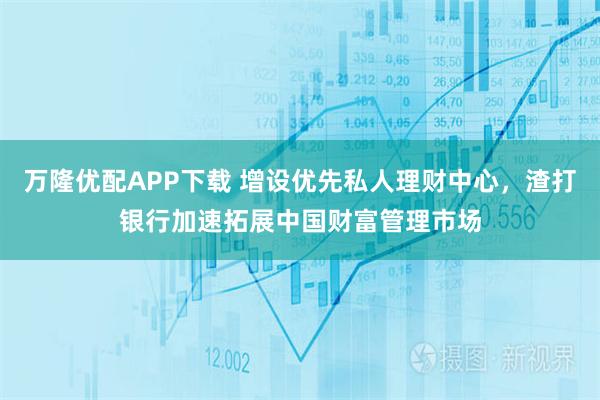 万隆优配APP下载 增设优先私人理财中心，渣打银行加速拓展中国财富管理市场