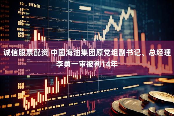 诚信股票配资 中国海油集团原党组副书记、总经理李勇一审被判14年