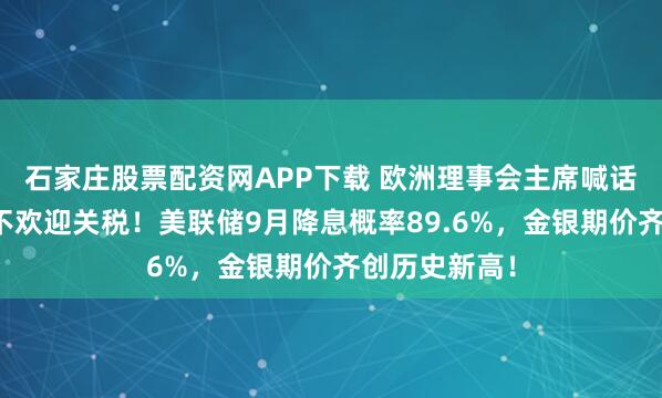 石家庄股票配资网APP下载 欧洲理事会主席喊话美国:欧盟不欢迎关税!美联储9月降息概率89.6%,金银期价齐创历史新高!