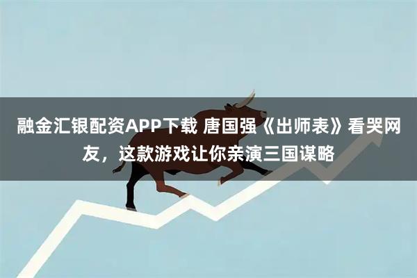 融金汇银配资APP下载 唐国强《出师表》看哭网友，这款游戏让你亲演三国谋略