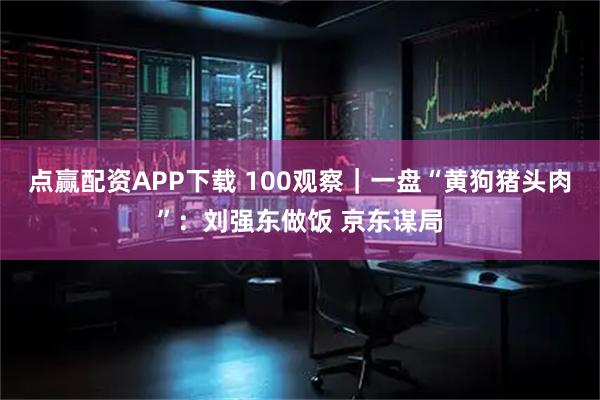 点赢配资APP下载 100观察｜一盘“黄狗猪头肉”：刘强东做饭 京东谋局
