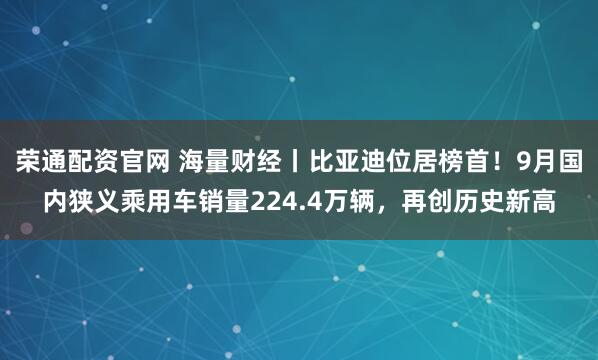 荣通配资官网 海量财经丨比亚迪位居榜首!9月国内狭义乘用车销量224.4万辆,再创历史新高