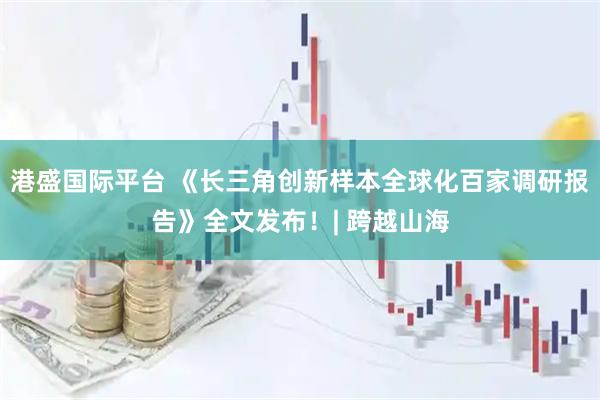 港盛国际平台 《长三角创新样本全球化百家调研报告》全文发布！| 跨越山海