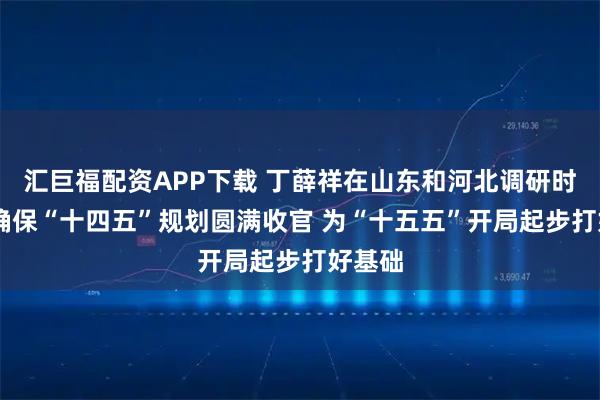 汇巨福配资APP下载 丁薛祥在山东和河北调研时强调 确保“十四五”规划圆满收官 为“十五五”开局起步打好基础