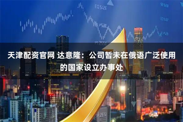 天津配资官网 达意隆：公司暂未在俄语广泛使用的国家设立办事处