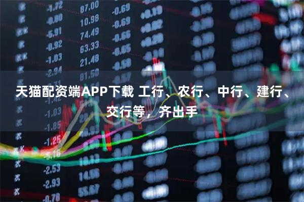 天猫配资端APP下载 工行、农行、中行、建行、交行等,齐出手