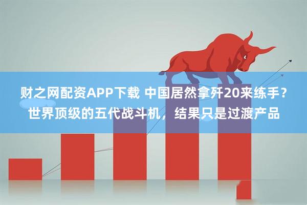 财之网配资APP下载 中国居然拿歼20来练手？世界顶级的五代战斗机，结果只是过渡产品