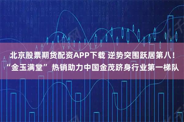 北京股票期货配资APP下载 逆势突围跃居第八!“金玉满堂” 热销助力中国金茂跻身行业第一梯队