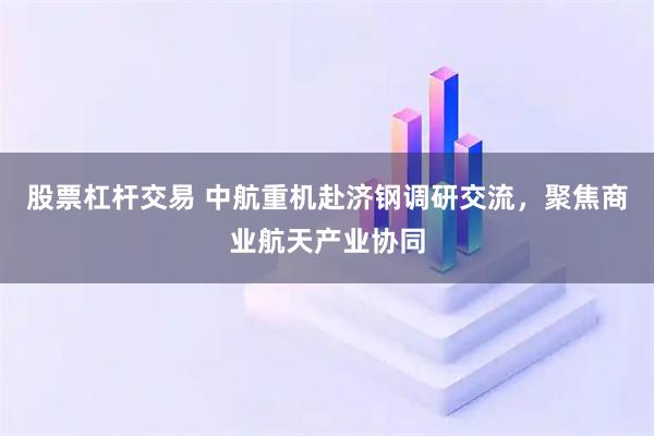 股票杠杆交易 中航重机赴济钢调研交流，聚焦商业航天产业协同