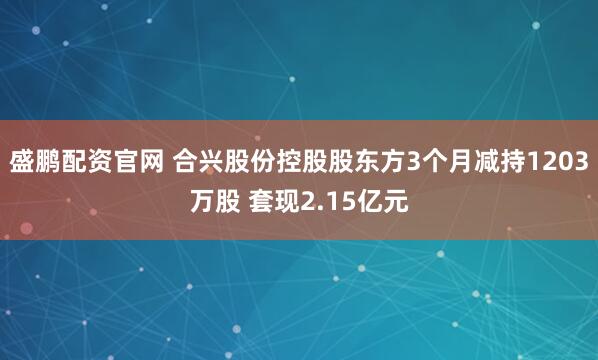 盛鹏配资官网 合兴股份控股股东方3个月减持1203万股 套现2.15亿元