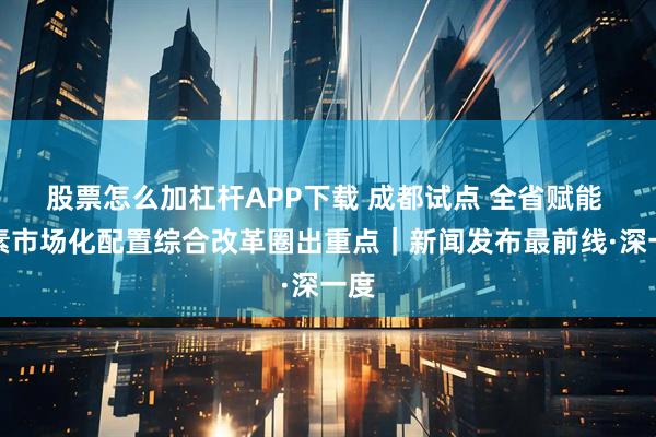 股票怎么加杠杆APP下载 成都试点 全省赋能 要素市场化配置综合改革圈出重点｜新闻发布最前线·深一度