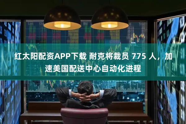 红太阳配资APP下载 耐克将裁员 775 人，加速美国配送中心自动化进程