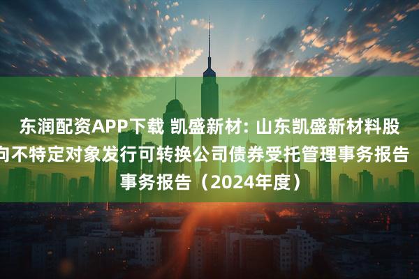 东润配资APP下载 凯盛新材: 山东凯盛新材料股份有限公司向不特定对象发行可转换公司债券受托管理事务报告（2024年度）