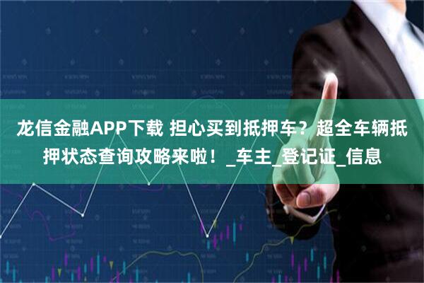 龙信金融APP下载 担心买到抵押车？超全车辆抵押状态查询攻略来啦！_车主_登记证_信息