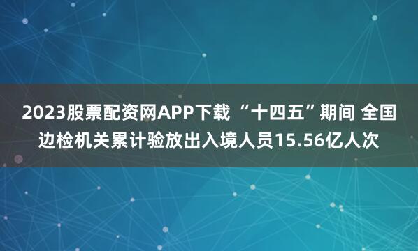 2023股票配资网APP下载 “十四五”期间 全国边检机关累计验放出入境人员15.56亿人次