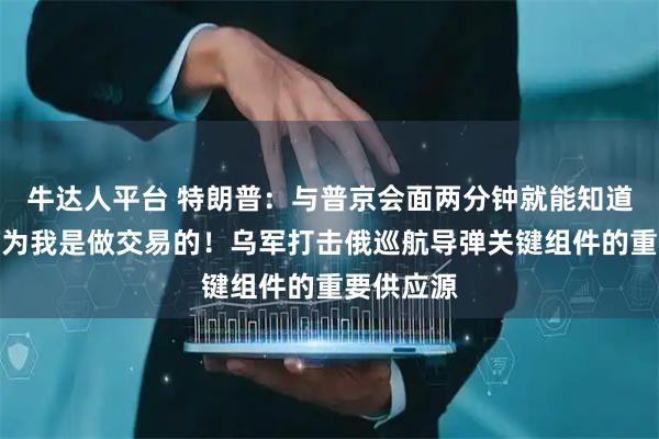 牛达人平台 特朗普：与普京会面两分钟就能知道结果，因为我是做交易的！乌军打击俄巡航导弹关键组件的重要供应源