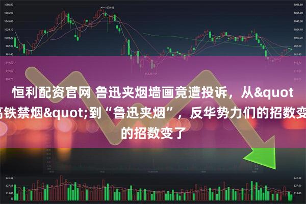 恒利配资官网 鲁迅夹烟墙画竟遭投诉,从"高铁禁烟"到“鲁迅夹烟”,反华势力们的招数变了