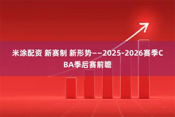米涂配资 新赛制 新形势——2025-2026赛季CBA季后赛前瞻